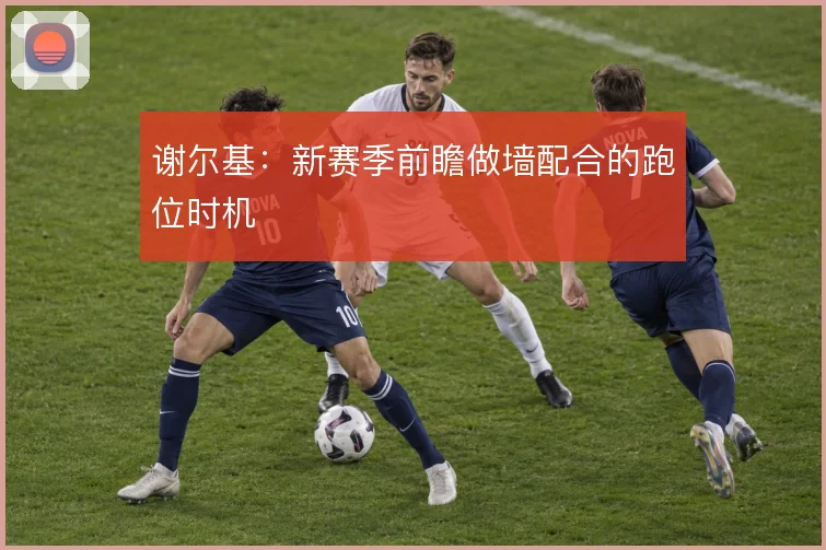 谢尔基：新赛季前瞻做墙配合的跑位时机