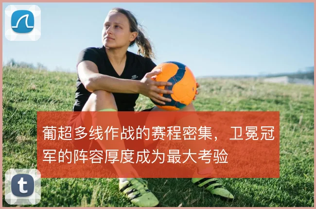 葡超多线作战的赛程密集,卫冕冠军的阵容厚度成为最大考验