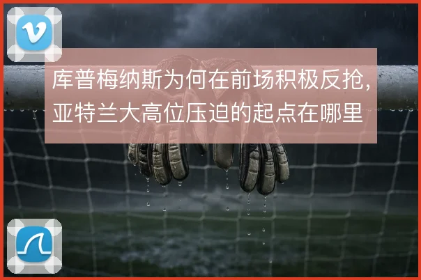 库普梅纳斯为何在前场积极反抢,亚特兰大高位压迫的起点在哪里