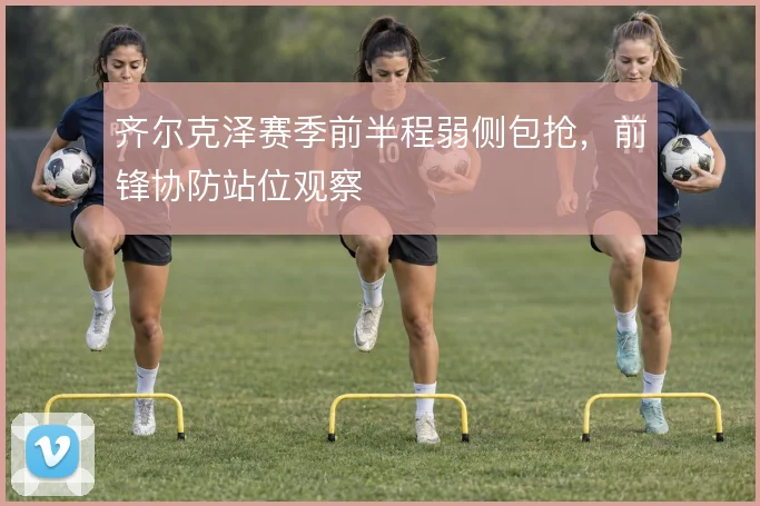 齐尔克泽赛季前半程弱侧包抢,前锋协防站位观察