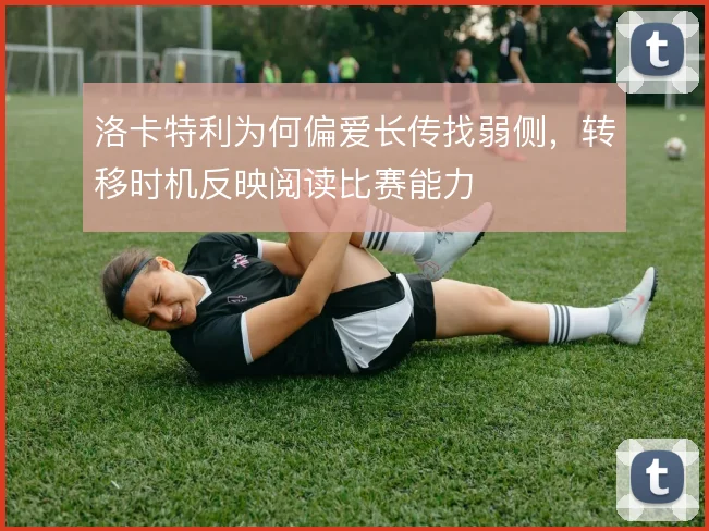 洛卡特利为何偏爱长传找弱侧,转移时机反映阅读比赛能力