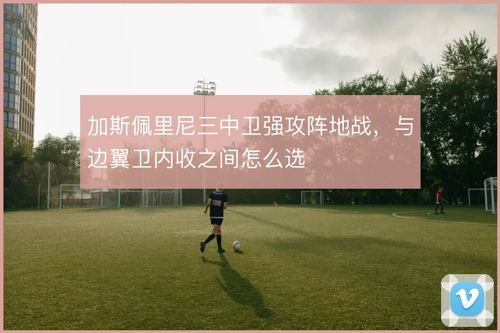 加斯佩里尼三中卫强攻阵地战，与边翼卫内收之间怎么选
