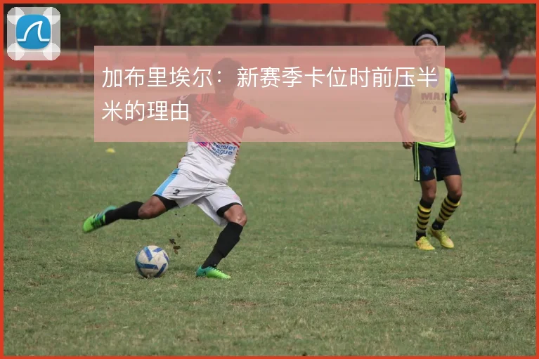 加布里埃尔:新赛季卡位时前压半米的理由