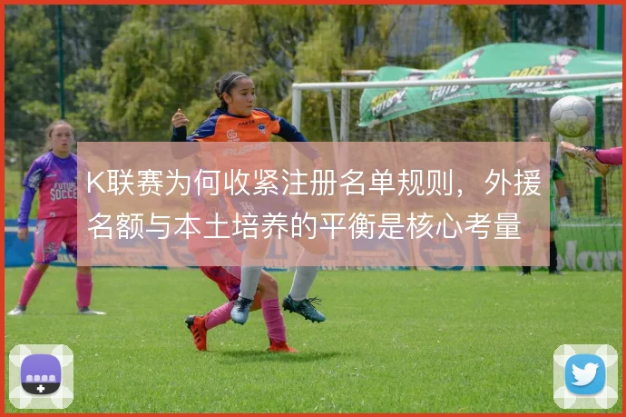 K联赛为何收紧注册名单规则，外援名额与本土培养的平衡是核心考量