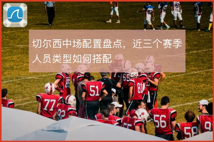 切尔西中场配置盘点，近三个赛季人员类型如何搭配