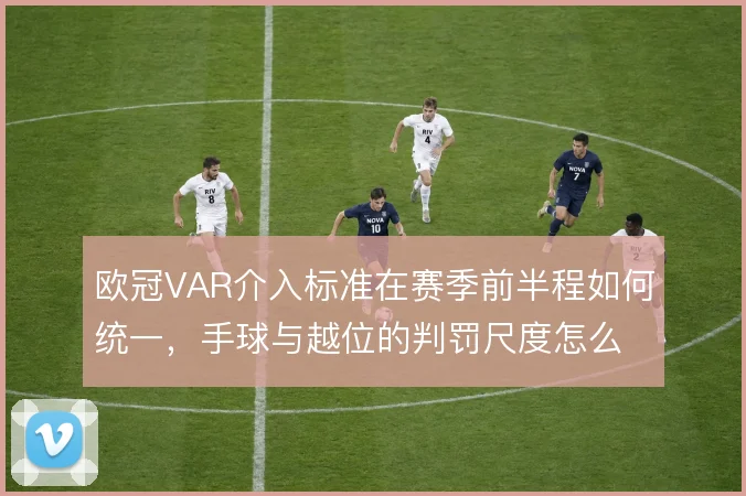欧冠VAR介入标准在赛季前半程如何统一，手球与越位的判罚尺度怎么解
